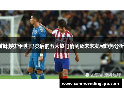 菲利克斯回归马竞后的五大热门猜测及未来发展趋势分析 菲利克斯回归马竞后的五大热门猜测及未来发展趋势分析