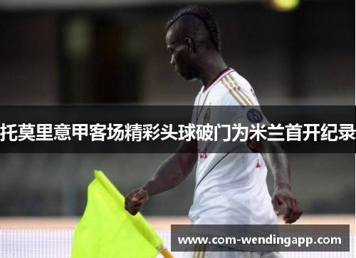 托莫里意甲客场精彩头球破门为米兰首开纪录