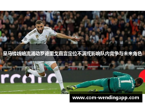 皇马锋线暗流涌动罗德里戈直言定位不满或影响队内竞争与未来角色